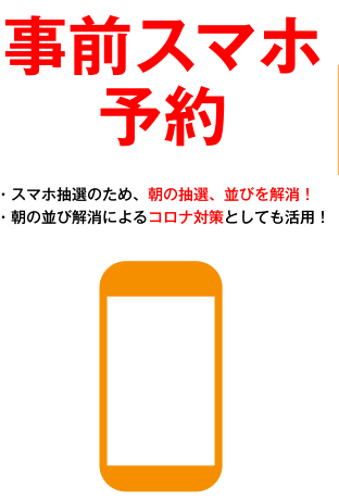 事前スマホ予約 ・スマホ抽選のため、朝の抽選、並びを解消！ ・朝の並び解消によるコロナ対策としても活用！