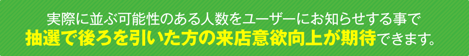 実際に並ぶ可能性のある人数をユーザーにお知らせする事で抽選で後ろを引いた方の来店意欲向上が期待できます。