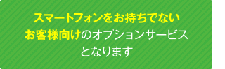 スマートフォンをお持ちでないお客様向けのオプションサービスとなります