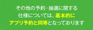 その他の予約・抽選に関する仕様については、基本的にアプリ予約と同等となっております