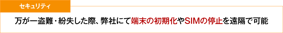 セキュリティ 万が一盗難・紛失した際、弊社にて端末の初期化やSIMの停止を遠隔で可能