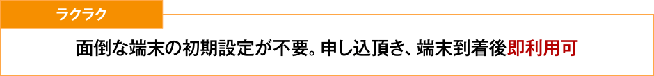 ラクラク 面倒な端末の初期設定が不要。申し込頂き、端末到着後即利用可