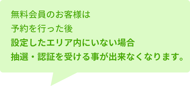 無料会員のお客様は予約を行った後設定したエリア内にいない場合抽選・認証を受ける事が出来なくなります。